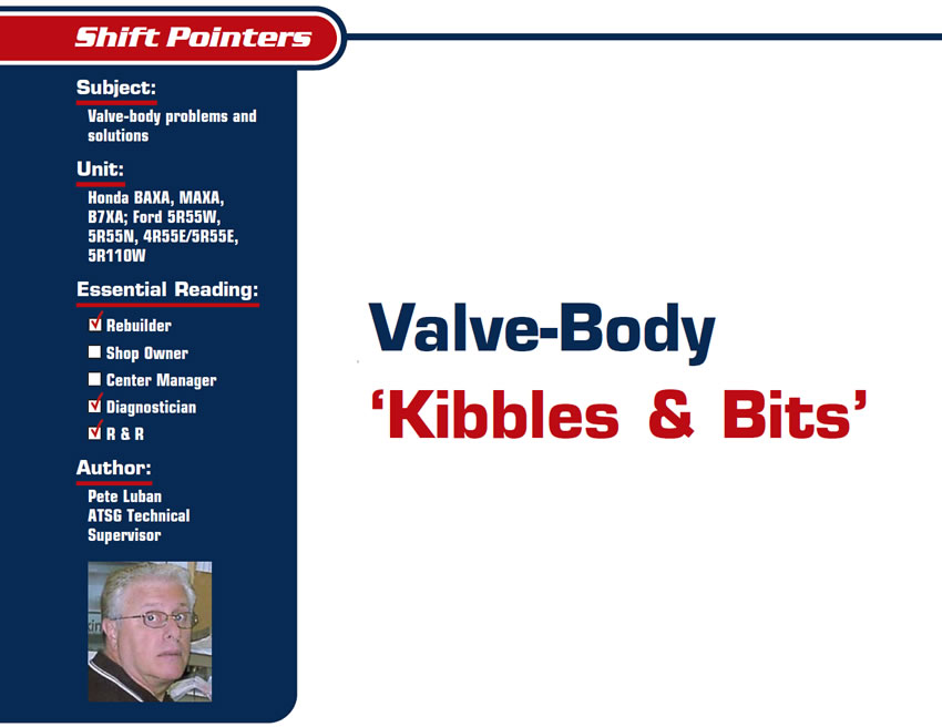 Valve-Body ‘Kibbles & Bits’

Shift Pointers

Subject: Valve-body problems and solutions
Unit: Honda BAXA, MAXA, B7XA; Ford 5R55W, 5R55N, 4R55E/5R55E, 5R110W
Essential Reading: Rebuilder, Diagnostician, R & R
Author: Pete Luban, ATSG Technical Supervisor