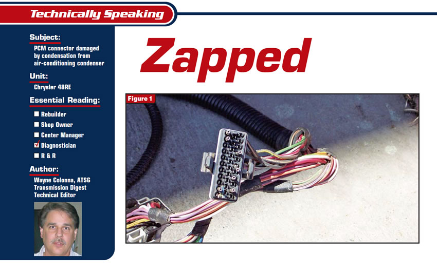 Zapped

Technically Speaking

Subject: PCM connector damaged by condensation from air-conditioning condenser
Unit: Chrysler 48RE
Essential Reading: Diagnostician
Author: Wayne Colonna, ATSG, Transmission Digest Technical Editor