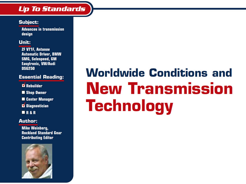 Worldwide Conditions and New Transmission Technology

Up To Standards

Subject: Advances in transmission design
Units: ZF VT1F, Antonov Automatic Driver, BMW SMG, Selespeed, GM Easytronic, VW/Audi DSG250
Essential Reading: Rebuilder, Diagnostician
Author: Mike Weinberg, Rockland Standard Gear Contributing Editor
