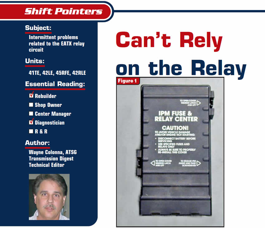 You Can’t Rely on the Relay

Shift Pointers

Subject: Intermittent problems related to the EATX relay circuit 
Units: 41TE, 42LE, 45RFE, 42RLE
Essential Reading: Rebuilder, Diagnostician
Author: Wayne Colonna, ATSG, Transmission Digest Technical Editor