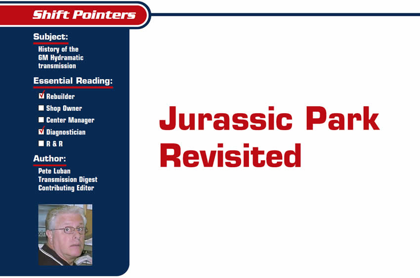 Jurassic Park Revisited

Shift Pointers

Subject: History of the GM Hydramatic transmission
Essential Reading: Rebuilder, Diagnostician
Author: Pete Luban, Transmission Digest Contributing Editor