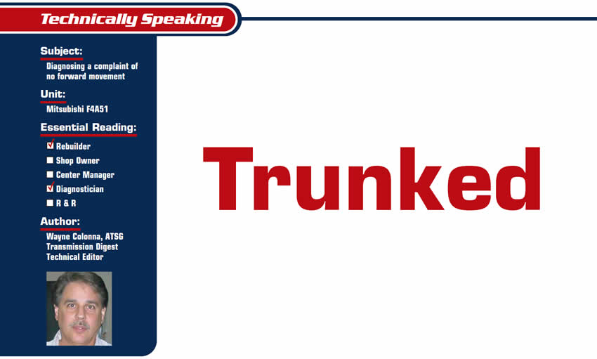 Trunked

Technically Speaking

Subject: Diagnosing a complaint of no forward movement
Unit: Mitsubishi F4A51
Essential Reading: Rebuilder, Diagnostician
Author: Wayne Colonna, ATSG, Transmission Digest Technical Editor