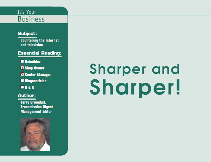 Sharper and Sharper!

It’s Your Business

Subject: Countering the Internet and television
Essential Reading: Shop Owner, Center Manager
Author: Terry Greenhut, Transmission Digest Business Editor