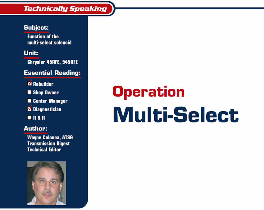 Operation Multi-Select

Technically Speaking

Subject: Function of the multi-select solenoid
Unit: Chrysler 45RFE, 545RFE
Essential Reading: Rebuilder, Diagnostician
Author: Wayne Colonna, ATSG, Transmission Digest Technical Editor