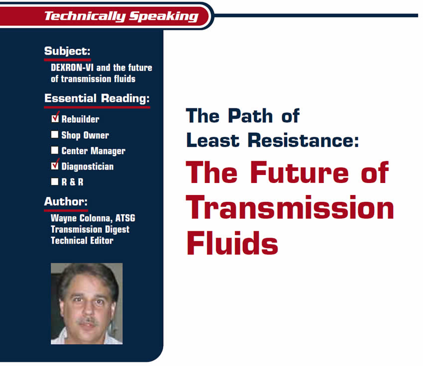 The Path of Least Resistance: The Future of Transmission Fluids

Technically Speaking

Subject: DEXRON-VI and the future of transmission fluids
Essential Reading: Rebuilder, Diagnostician
Author: Wayne Colonna, ATSG, Transmission Digest Technical Editor