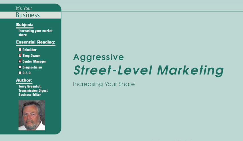 Aggressive Street-Level Marketing

It’s Your Business

Subject: Increasing your market share
Essential Reading: Shop Owner, Center Manager
Author: Terry Greenhut, Transmission Digest Business Editor

Increasing Your Share