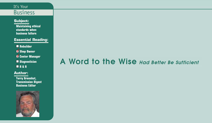 A Word to the Wise Had Better Be Sufficient 

It’s Your Business

Subject: Maintaining ethical standards when business falters
Essential Reading: Shop Owner, Center Manager
Author: Terry Greenhut, Transmission Digest Business Editor
