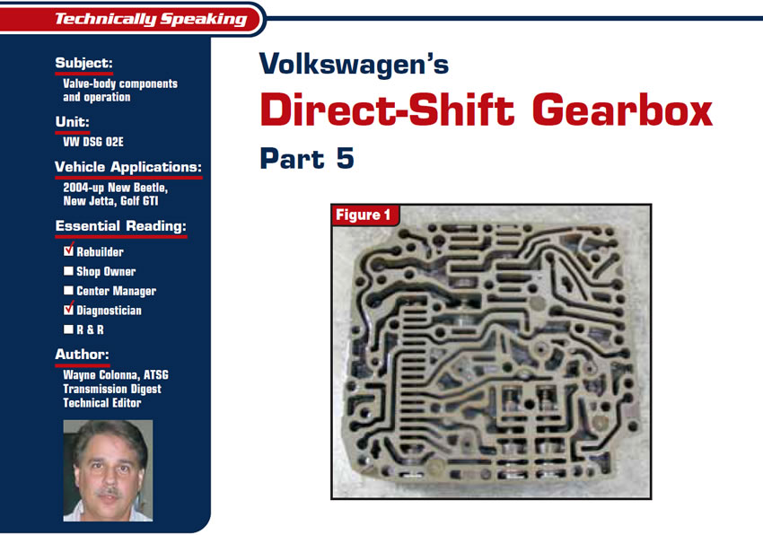 Volkswagen’s Direct-Shift Gearbox Part 5

Technically Speaking

Subject: Valve-body components and operation
Unit: VW DSG 02E
Vehicle Applications: 2004-up New Beetle, New Jetta, Golf GTI
Essential Reading: Rebuilder, Diagnostician
Author: Wayne Colonna, ATSG, Transmission Digest Technical Editor