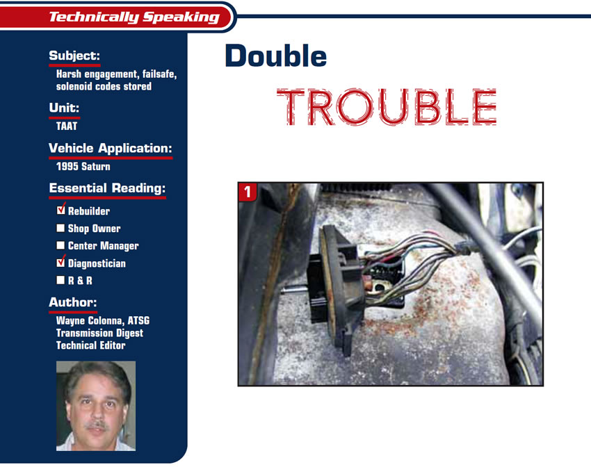 Double Trouble

Technically Speaking

Subject: Harsh engagement, failsafe, solenoid codes stored
Unit: TAAT
Vehicle Application: 1995 Saturn
Essential Reading: Rebuilder, Diagnostician
Author: Wayne Colonna, ATSG, Transmission Digest Technical Editor