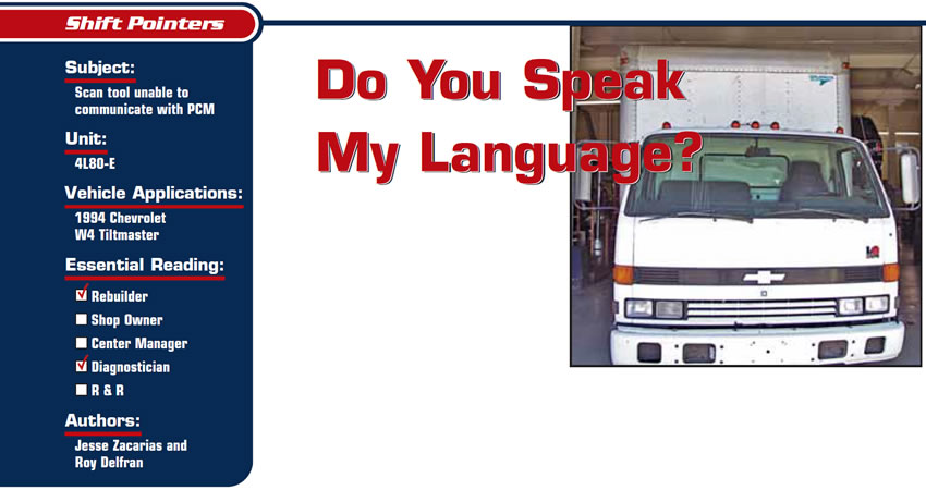 Do You Speak My Language?

Shift Pointers

Subject: Scan tool unable to communicate with PCM
Unit: 4L80-E
Vehicle Application: 1994 Chevrolet W4 Tiltmaster
Essential Reading: Rebuilder, Diagnostician
Authors: Jesse Zacarias and Roy Delfran