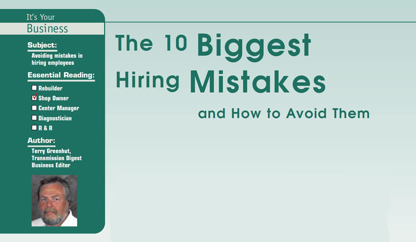 The 10 Biggest Hiring Mistakes and How to Avoid Them

It’s Your Business

Subject: Avoiding mistakes in hiring employees
Essential Reading: Shop Owner
Author: Terry Greenhut, Transmission Digest Business Editor

“Hire in haste; pay the price later.” 