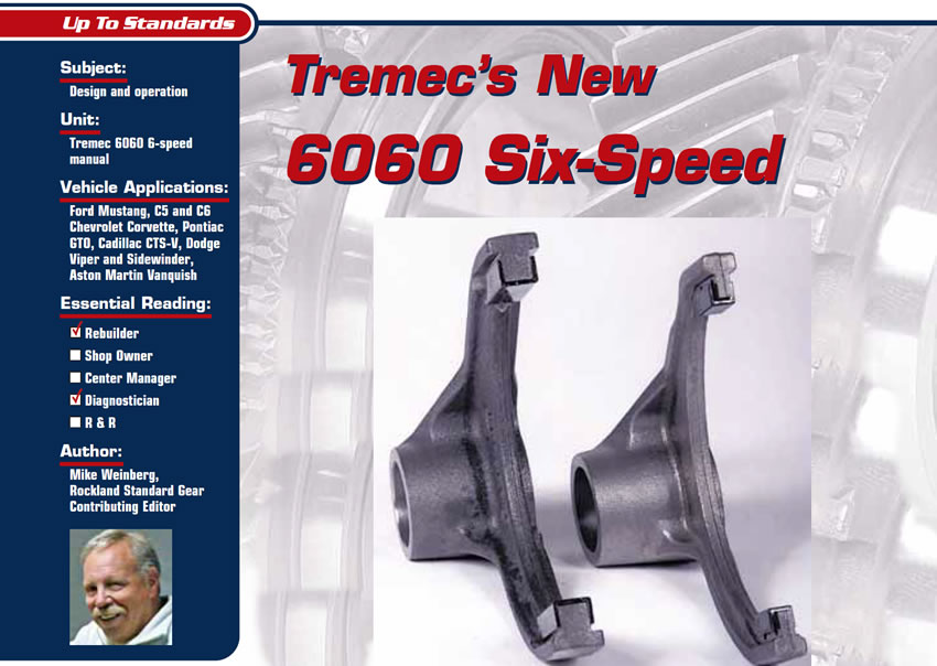 Tremec’s New 6060 Six-Speed

Up To Standards

Subject: Design and operation
Unit: Tremec 6060 6-speed manual
Vehicle Applications: Ford Mustang, C5 and C6 Chevrolet Corvette, Pontiac GTO, Cadillac CTS-V, Dodge Viper and Sidewinder, Aston Martin Vanquish
Essential Reading: Rebuilder, Diagnostician
Author: Mike Weinberg, Rockland Standard Gear, Contributing Editor